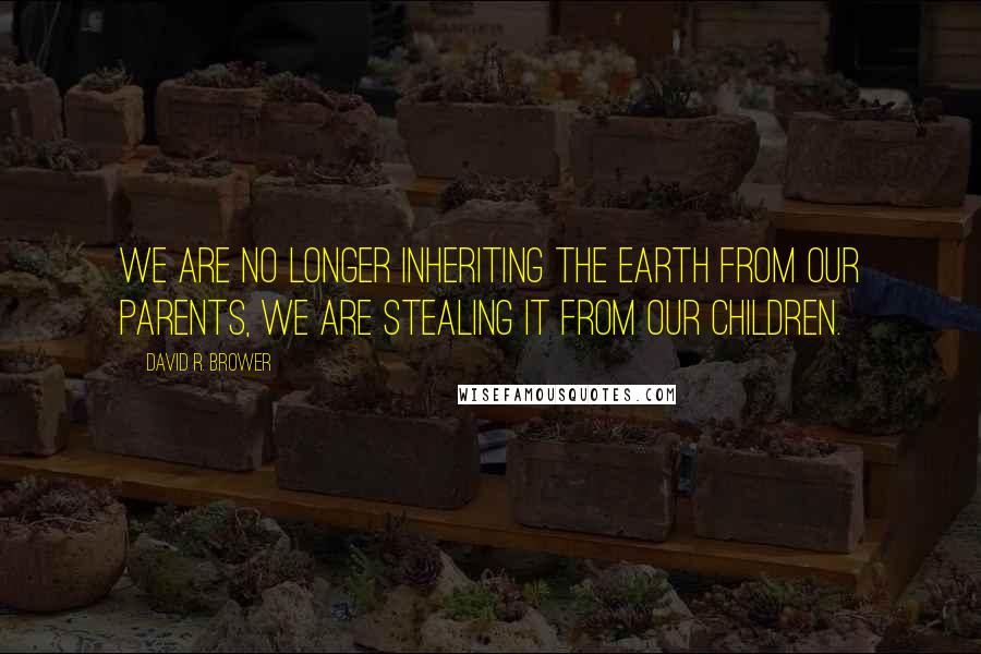 David R. Brower Quotes: We are no longer inheriting the Earth from our parents, we are stealing it from our children.