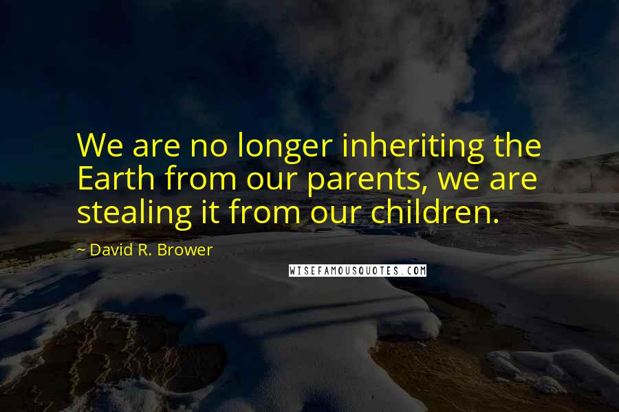 David R. Brower Quotes: We are no longer inheriting the Earth from our parents, we are stealing it from our children.