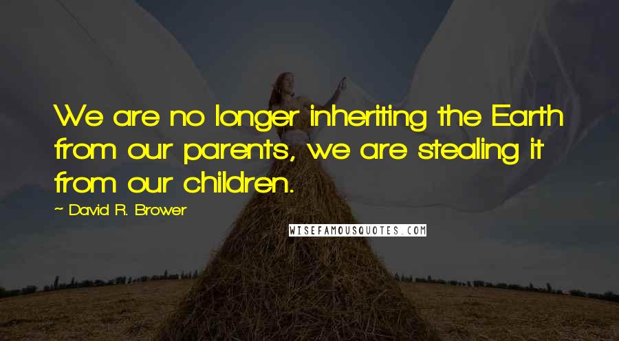 David R. Brower Quotes: We are no longer inheriting the Earth from our parents, we are stealing it from our children.