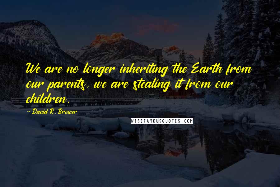 David R. Brower Quotes: We are no longer inheriting the Earth from our parents, we are stealing it from our children.