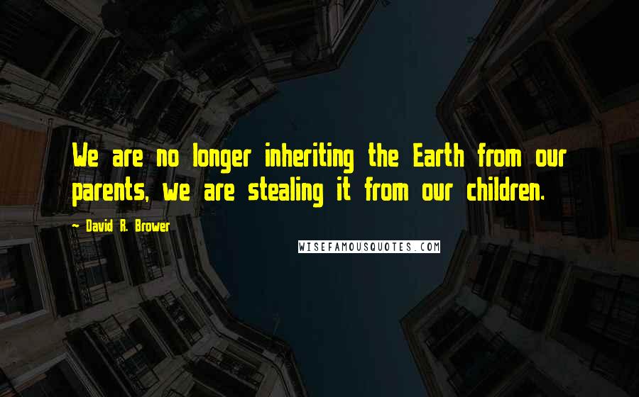 David R. Brower Quotes: We are no longer inheriting the Earth from our parents, we are stealing it from our children.