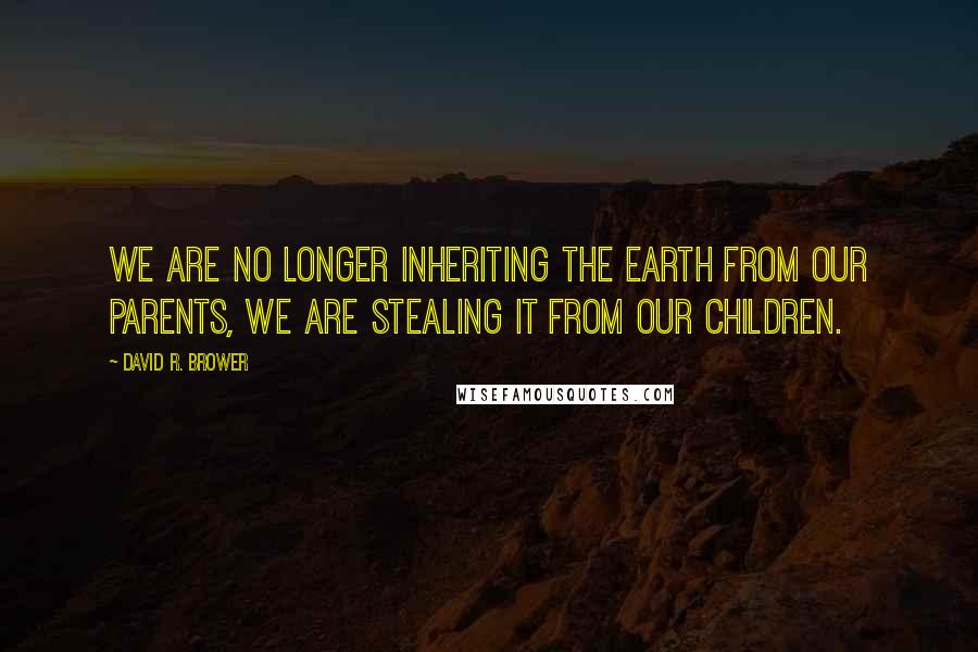 David R. Brower Quotes: We are no longer inheriting the Earth from our parents, we are stealing it from our children.