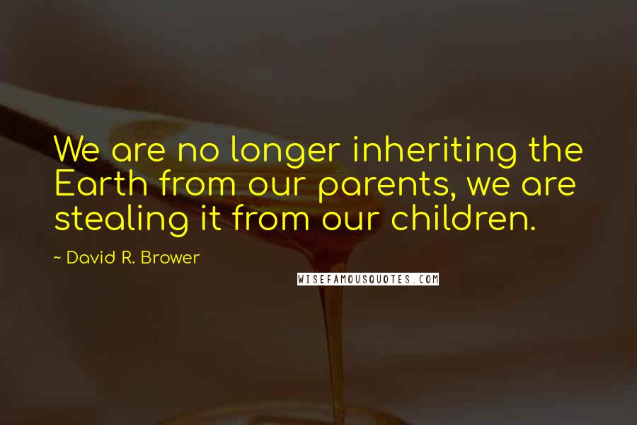 David R. Brower Quotes: We are no longer inheriting the Earth from our parents, we are stealing it from our children.