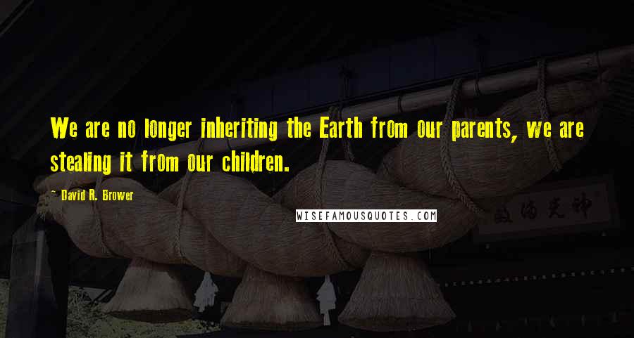 David R. Brower Quotes: We are no longer inheriting the Earth from our parents, we are stealing it from our children.