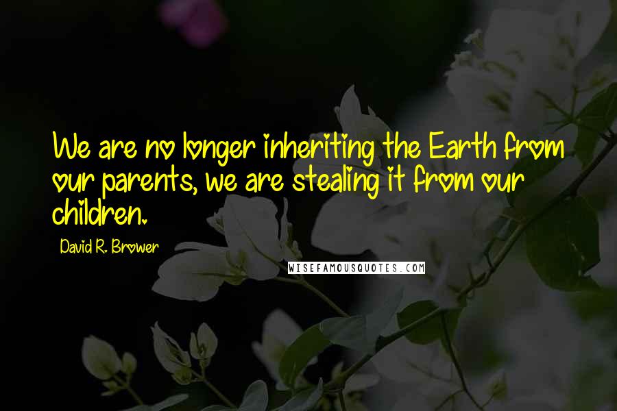 David R. Brower Quotes: We are no longer inheriting the Earth from our parents, we are stealing it from our children.