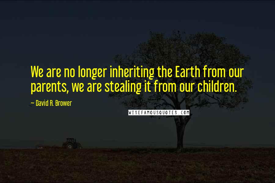 David R. Brower Quotes: We are no longer inheriting the Earth from our parents, we are stealing it from our children.