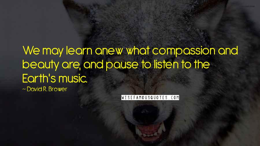 David R. Brower Quotes: We may learn anew what compassion and beauty are, and pause to listen to the Earth's music.