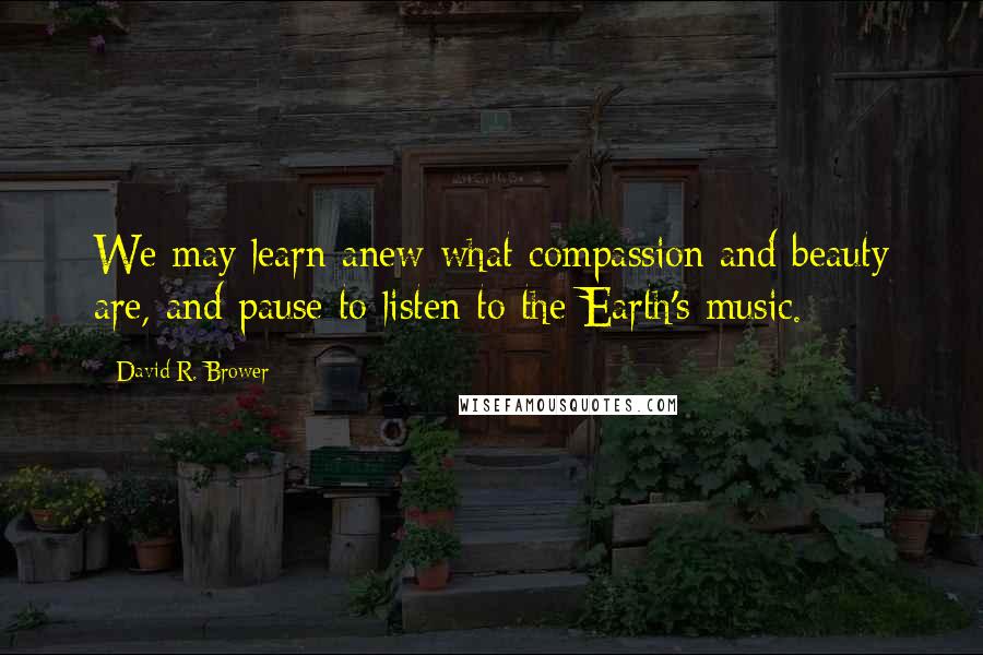 David R. Brower Quotes: We may learn anew what compassion and beauty are, and pause to listen to the Earth's music.