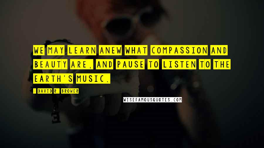 David R. Brower Quotes: We may learn anew what compassion and beauty are, and pause to listen to the Earth's music.