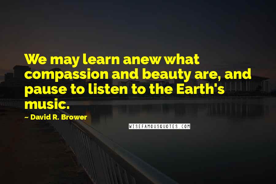 David R. Brower Quotes: We may learn anew what compassion and beauty are, and pause to listen to the Earth's music.