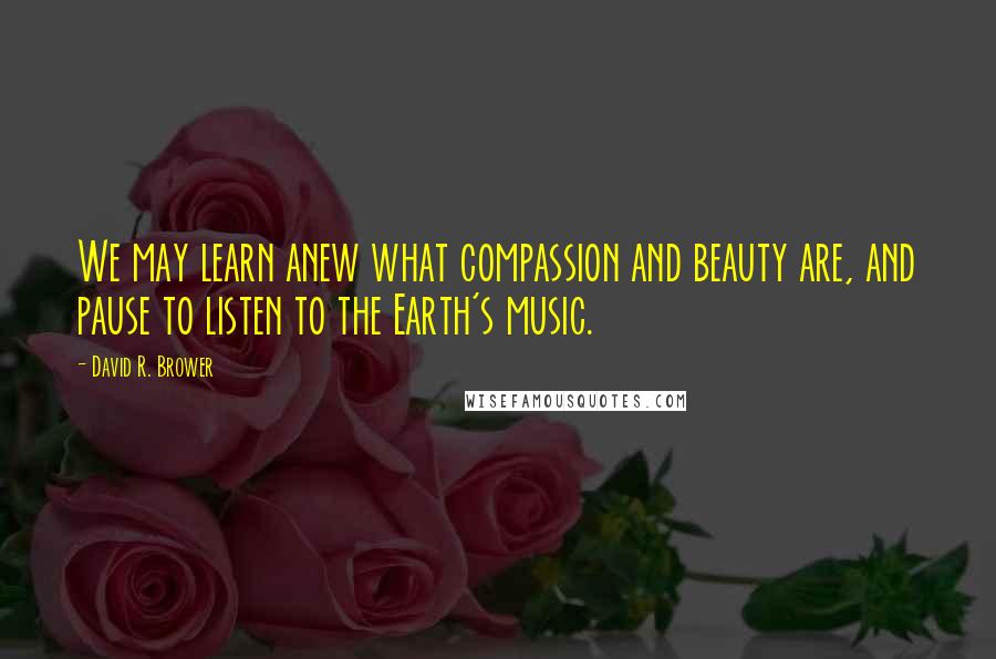 David R. Brower Quotes: We may learn anew what compassion and beauty are, and pause to listen to the Earth's music.