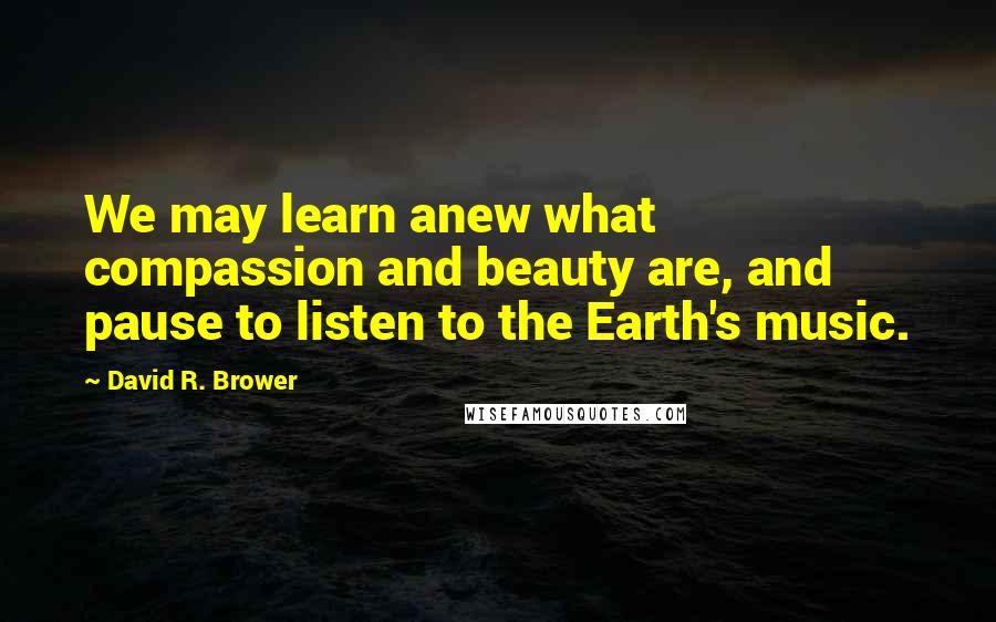 David R. Brower Quotes: We may learn anew what compassion and beauty are, and pause to listen to the Earth's music.