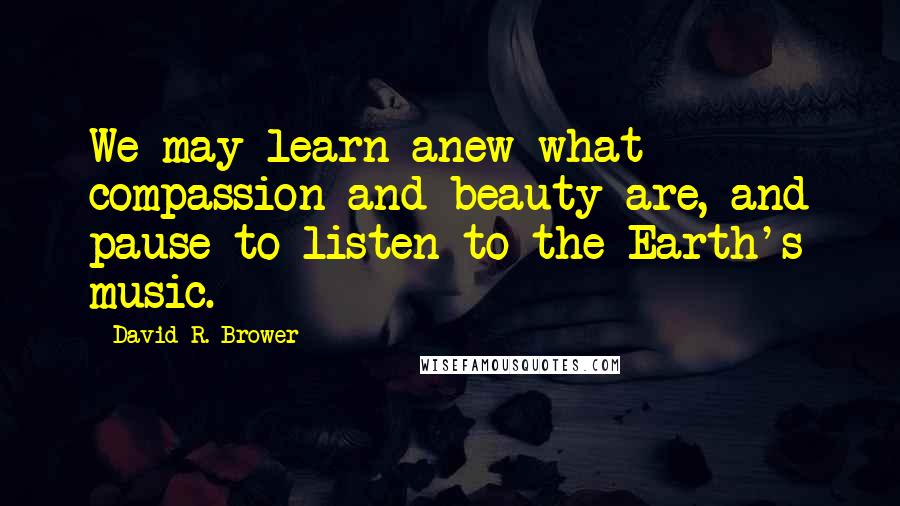 David R. Brower Quotes: We may learn anew what compassion and beauty are, and pause to listen to the Earth's music.