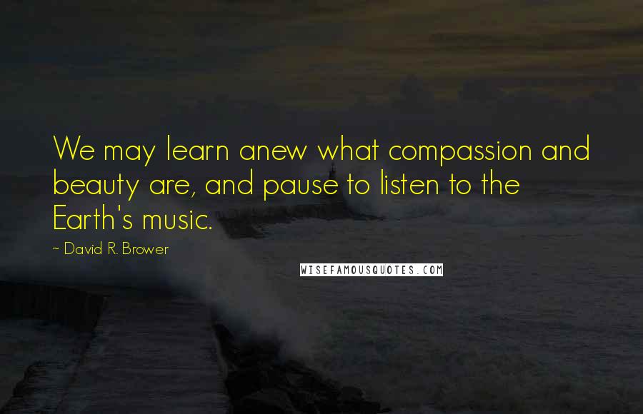 David R. Brower Quotes: We may learn anew what compassion and beauty are, and pause to listen to the Earth's music.