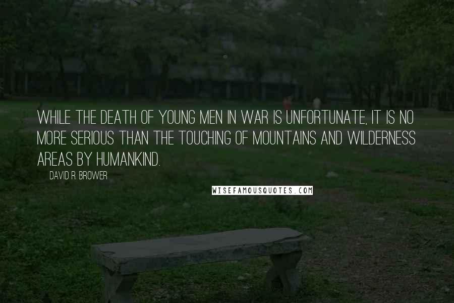 David R. Brower Quotes: While the death of young men in war is unfortunate, it is no more serious than the touching of mountains and wilderness areas by humankind.