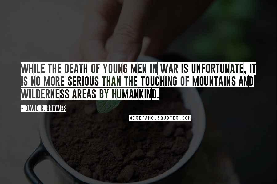 David R. Brower Quotes: While the death of young men in war is unfortunate, it is no more serious than the touching of mountains and wilderness areas by humankind.