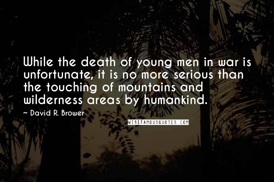 David R. Brower Quotes: While the death of young men in war is unfortunate, it is no more serious than the touching of mountains and wilderness areas by humankind.