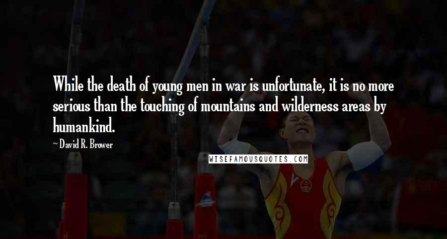 David R. Brower Quotes: While the death of young men in war is unfortunate, it is no more serious than the touching of mountains and wilderness areas by humankind.