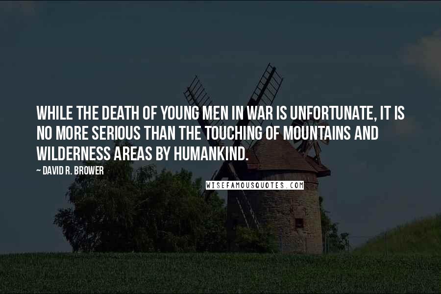 David R. Brower Quotes: While the death of young men in war is unfortunate, it is no more serious than the touching of mountains and wilderness areas by humankind.