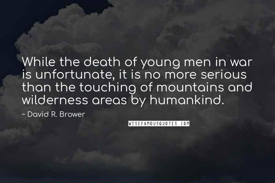 David R. Brower Quotes: While the death of young men in war is unfortunate, it is no more serious than the touching of mountains and wilderness areas by humankind.