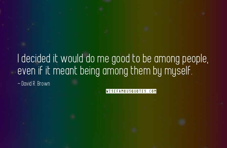 David R. Brown Quotes: I decided it would do me good to be among people, even if it meant being among them by myself.