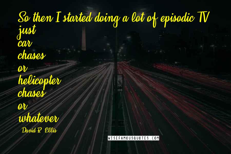 David R. Ellis Quotes: So then I started doing a lot of episodic TV, just car chases or helicopter chases or whatever.