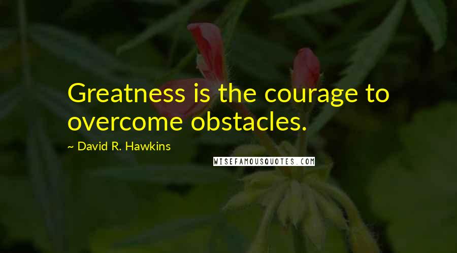 David R. Hawkins Quotes: Greatness is the courage to overcome obstacles.