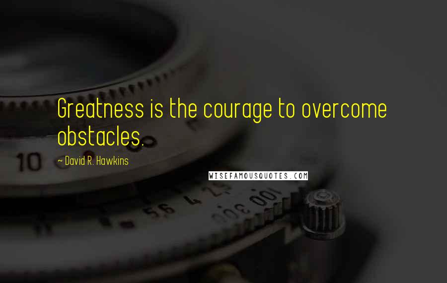 David R. Hawkins Quotes: Greatness is the courage to overcome obstacles.