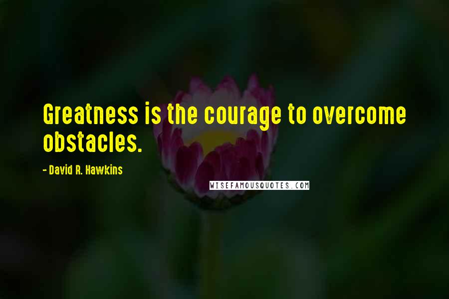 David R. Hawkins Quotes: Greatness is the courage to overcome obstacles.