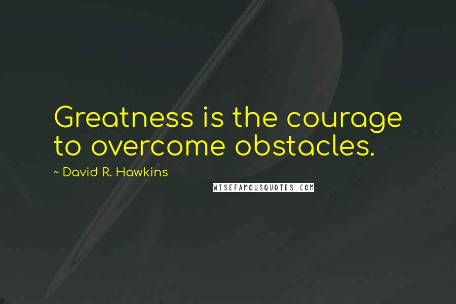 David R. Hawkins Quotes: Greatness is the courage to overcome obstacles.