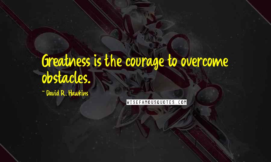 David R. Hawkins Quotes: Greatness is the courage to overcome obstacles.