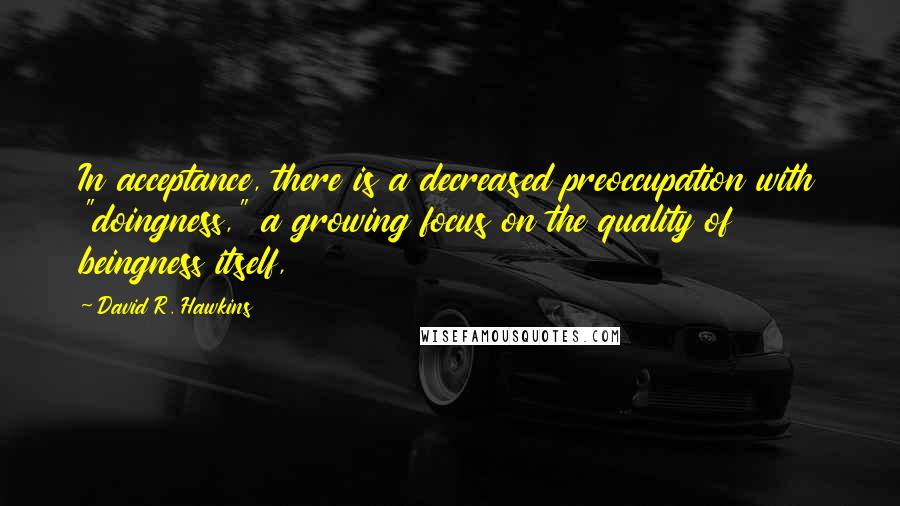 David R. Hawkins Quotes: In acceptance, there is a decreased preoccupation with "doingness," a growing focus on the quality of beingness itself,