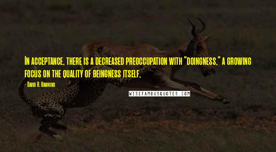 David R. Hawkins Quotes: In acceptance, there is a decreased preoccupation with "doingness," a growing focus on the quality of beingness itself,