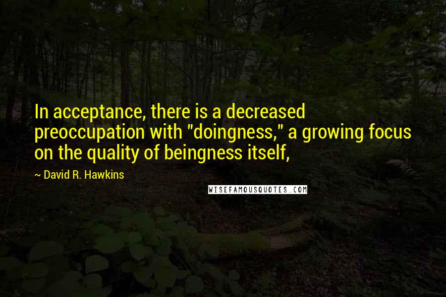 David R. Hawkins Quotes: In acceptance, there is a decreased preoccupation with "doingness," a growing focus on the quality of beingness itself,