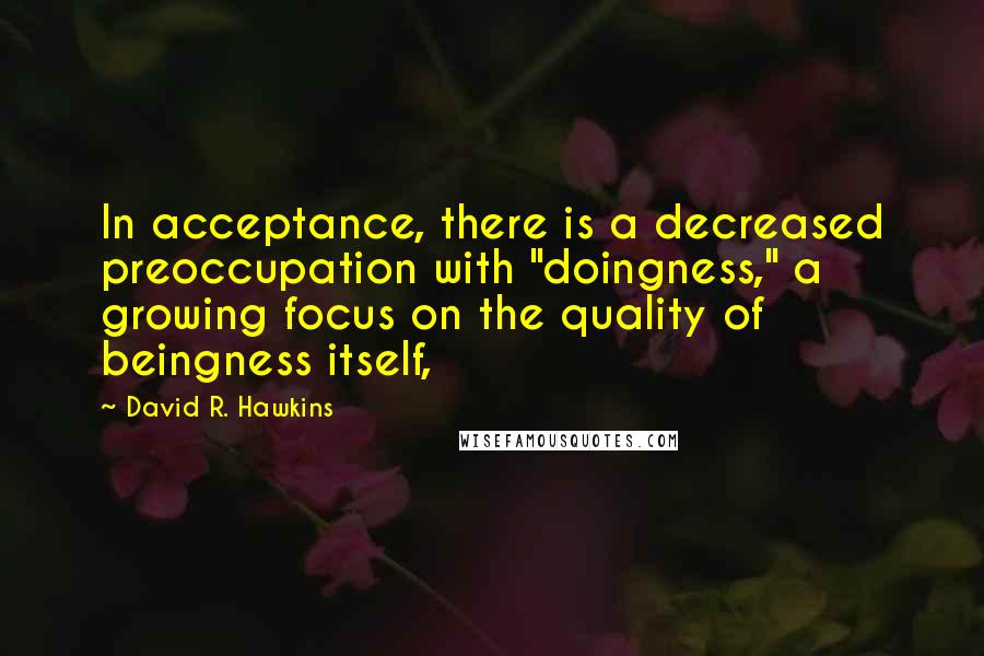 David R. Hawkins Quotes: In acceptance, there is a decreased preoccupation with "doingness," a growing focus on the quality of beingness itself,