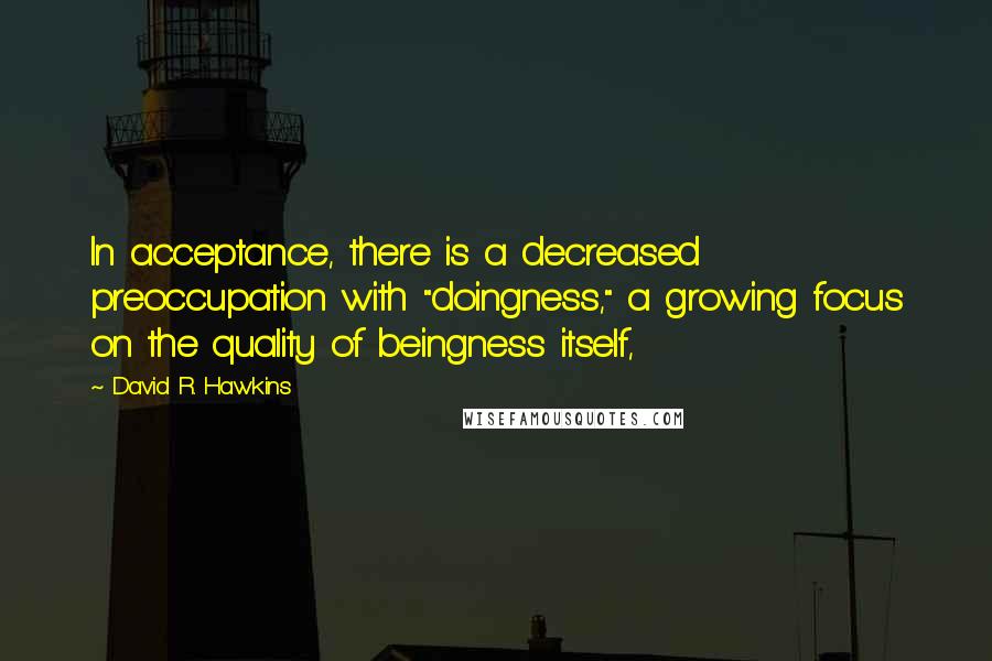 David R. Hawkins Quotes: In acceptance, there is a decreased preoccupation with "doingness," a growing focus on the quality of beingness itself,