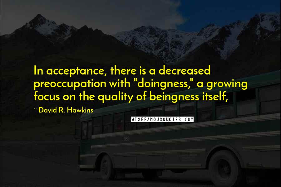 David R. Hawkins Quotes: In acceptance, there is a decreased preoccupation with "doingness," a growing focus on the quality of beingness itself,