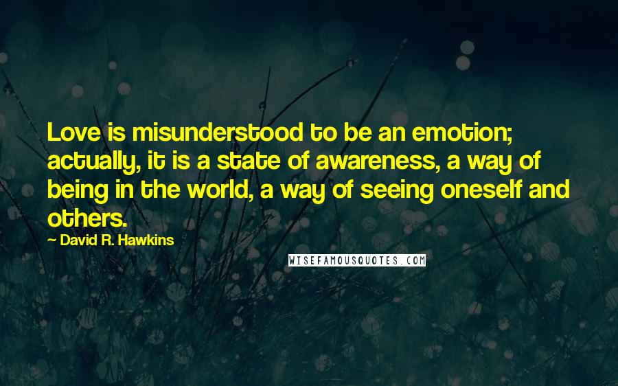 David R. Hawkins Quotes: Love is misunderstood to be an emotion; actually, it is a state of awareness, a way of being in the world, a way of seeing oneself and others.