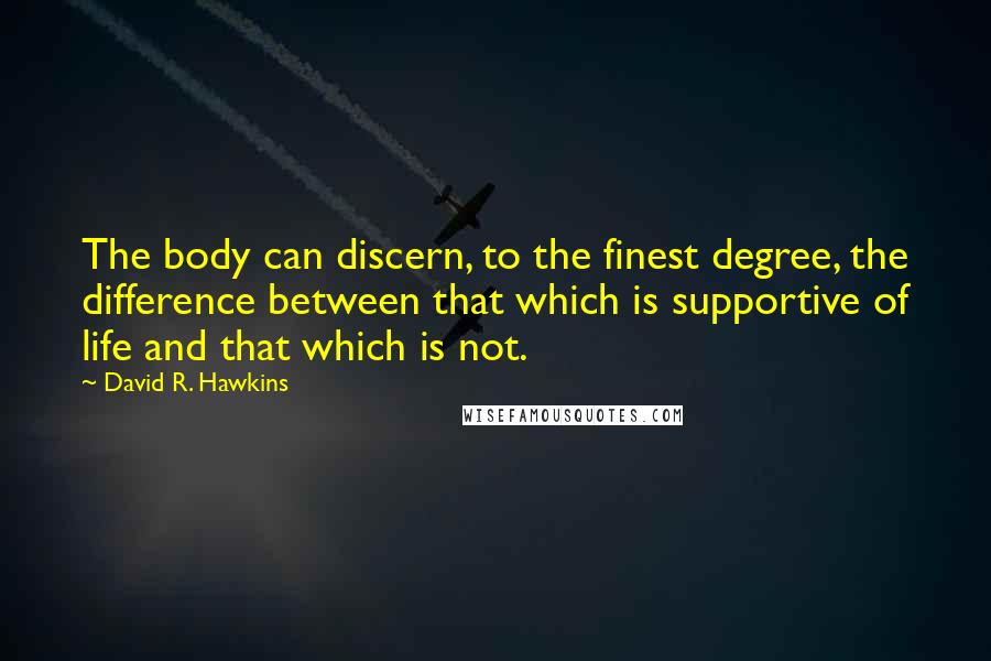 David R. Hawkins Quotes: The body can discern, to the finest degree, the difference between that which is supportive of life and that which is not.