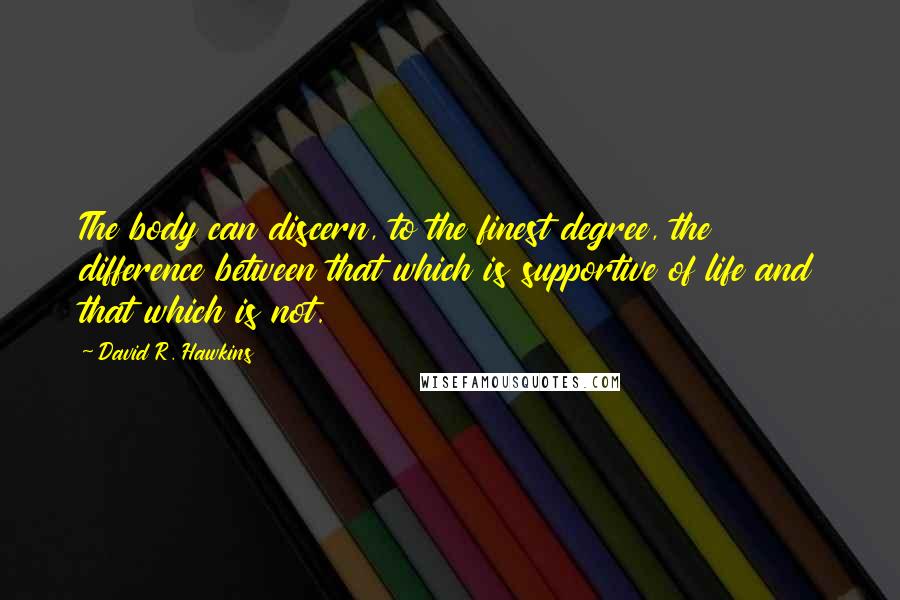 David R. Hawkins Quotes: The body can discern, to the finest degree, the difference between that which is supportive of life and that which is not.