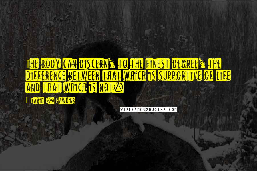 David R. Hawkins Quotes: The body can discern, to the finest degree, the difference between that which is supportive of life and that which is not.