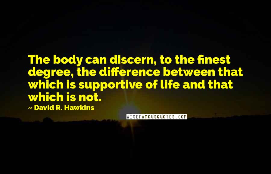 David R. Hawkins Quotes: The body can discern, to the finest degree, the difference between that which is supportive of life and that which is not.