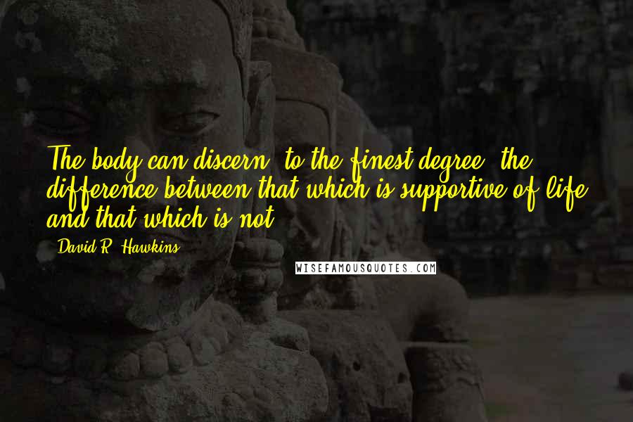 David R. Hawkins Quotes: The body can discern, to the finest degree, the difference between that which is supportive of life and that which is not.