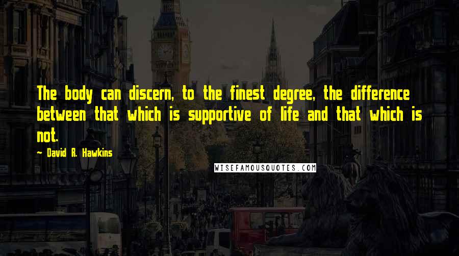 David R. Hawkins Quotes: The body can discern, to the finest degree, the difference between that which is supportive of life and that which is not.