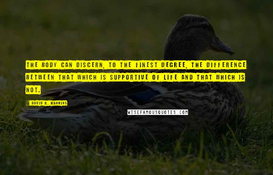 David R. Hawkins Quotes: The body can discern, to the finest degree, the difference between that which is supportive of life and that which is not.