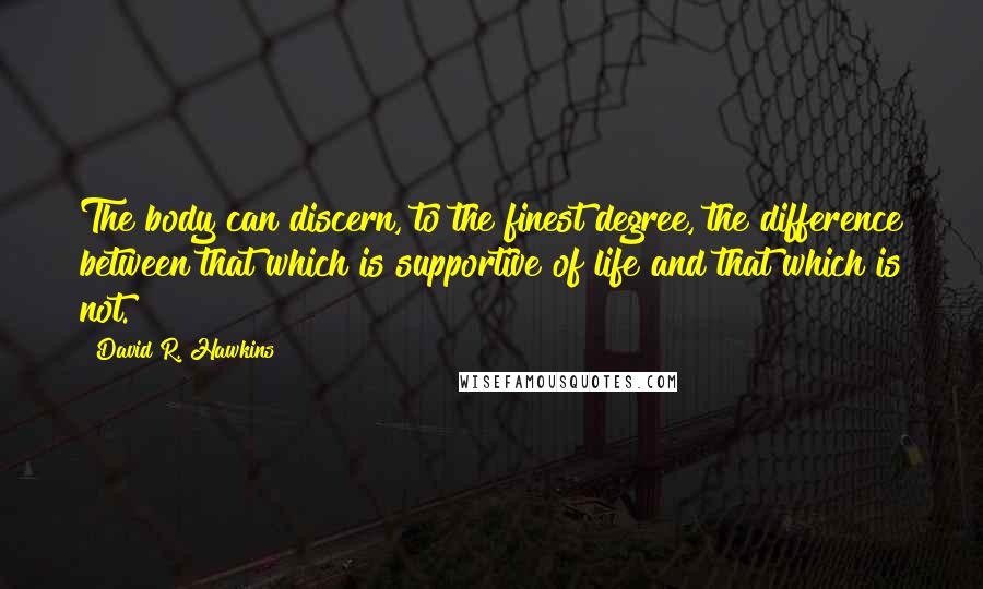 David R. Hawkins Quotes: The body can discern, to the finest degree, the difference between that which is supportive of life and that which is not.
