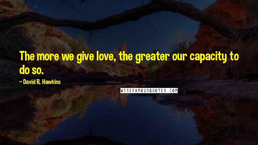 David R. Hawkins Quotes: The more we give love, the greater our capacity to do so.