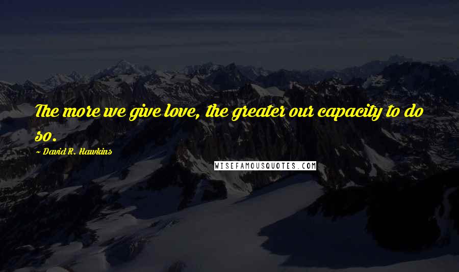David R. Hawkins Quotes: The more we give love, the greater our capacity to do so.