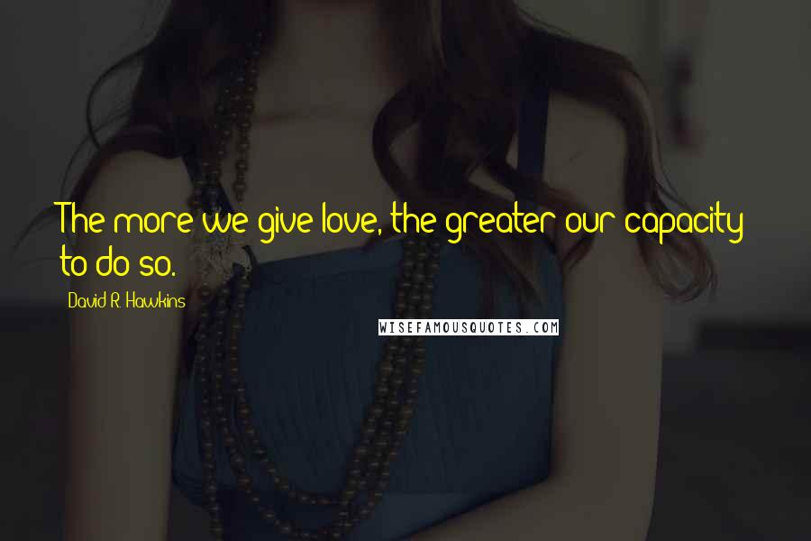 David R. Hawkins Quotes: The more we give love, the greater our capacity to do so.