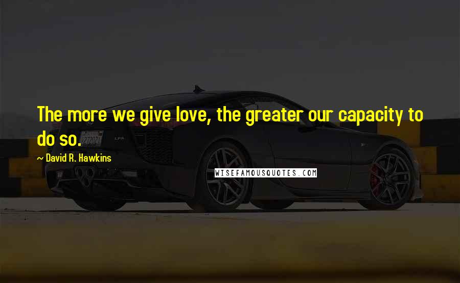 David R. Hawkins Quotes: The more we give love, the greater our capacity to do so.